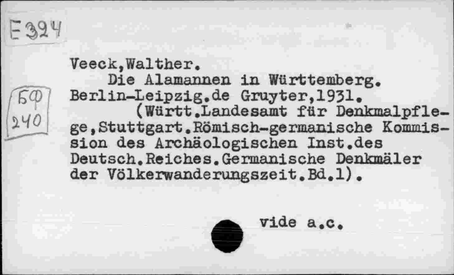 ﻿£324
іЧО
Veeck,Walther.
Die Alamannen in Württemberg. Berlin-Leipzig.de Gruyter,1931.
(Württ .Landesamt für Denkmalpflege ,Stuttgart.Römisch-germanische Kommission des Archäologischen Inst.des Deutsch.Reiches.Germanische Denkmäler der Völkerwanderungszeit.Bd.1).
vide a.c